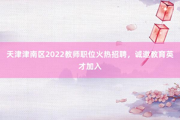 天津津南区2022教师职位火热招聘，诚邀教育英才加入